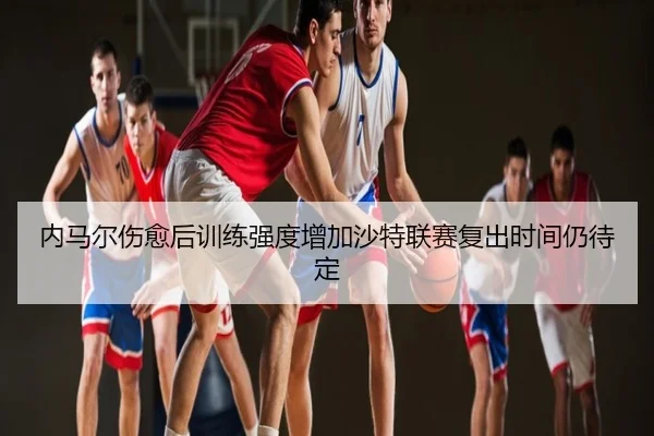 内马尔伤愈后训练强度增加沙特联赛复出时间仍待定