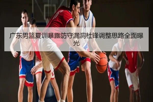 广东男篮夏训暴露防守漏洞杜锋调整思路全面曝光