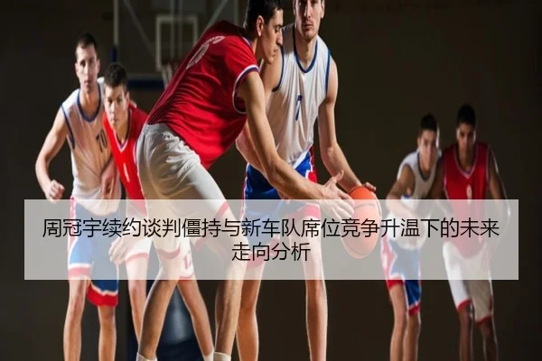 周冠宇续约谈判僵持与新车队席位竞争升温下的未来走向分析