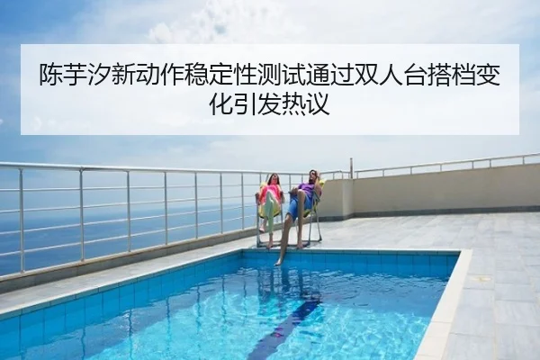 陈芋汐新动作稳定性测试通过双人台搭档变化引发热议