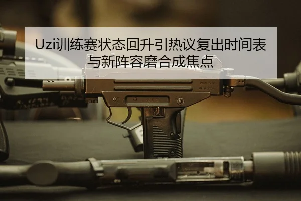 Uzi训练赛状态回升引热议复出时间表与新阵容磨合成焦点