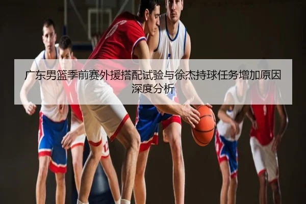 广东男篮季前赛外援搭配试验与徐杰持球任务增加原因深度分析