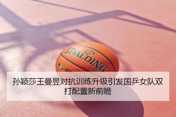 孙颖莎王曼昱对抗训练升级引发国乒女队双打配置新前瞻