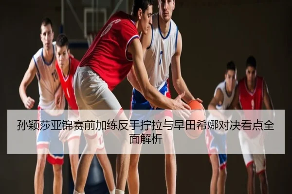 孙颖莎亚锦赛前加练反手拧拉与早田希娜对决看点全面解析