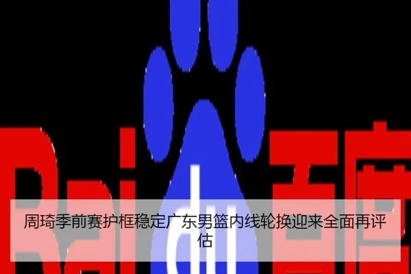 周琦季前赛护框稳定广东男篮内线轮换迎来全面再评估