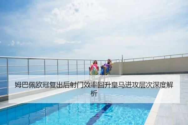 姆巴佩欧冠复出后射门效率回升皇马进攻层次深度解析