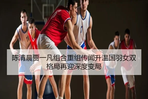 陈清晨贾一凡组合重组传闻升温国羽女双格局再迎深度变局